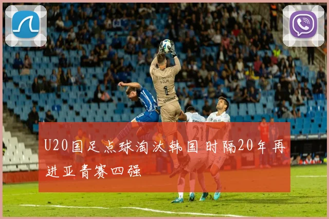 U20国足点球淘汰韩国 时隔20年再进亚青赛四强